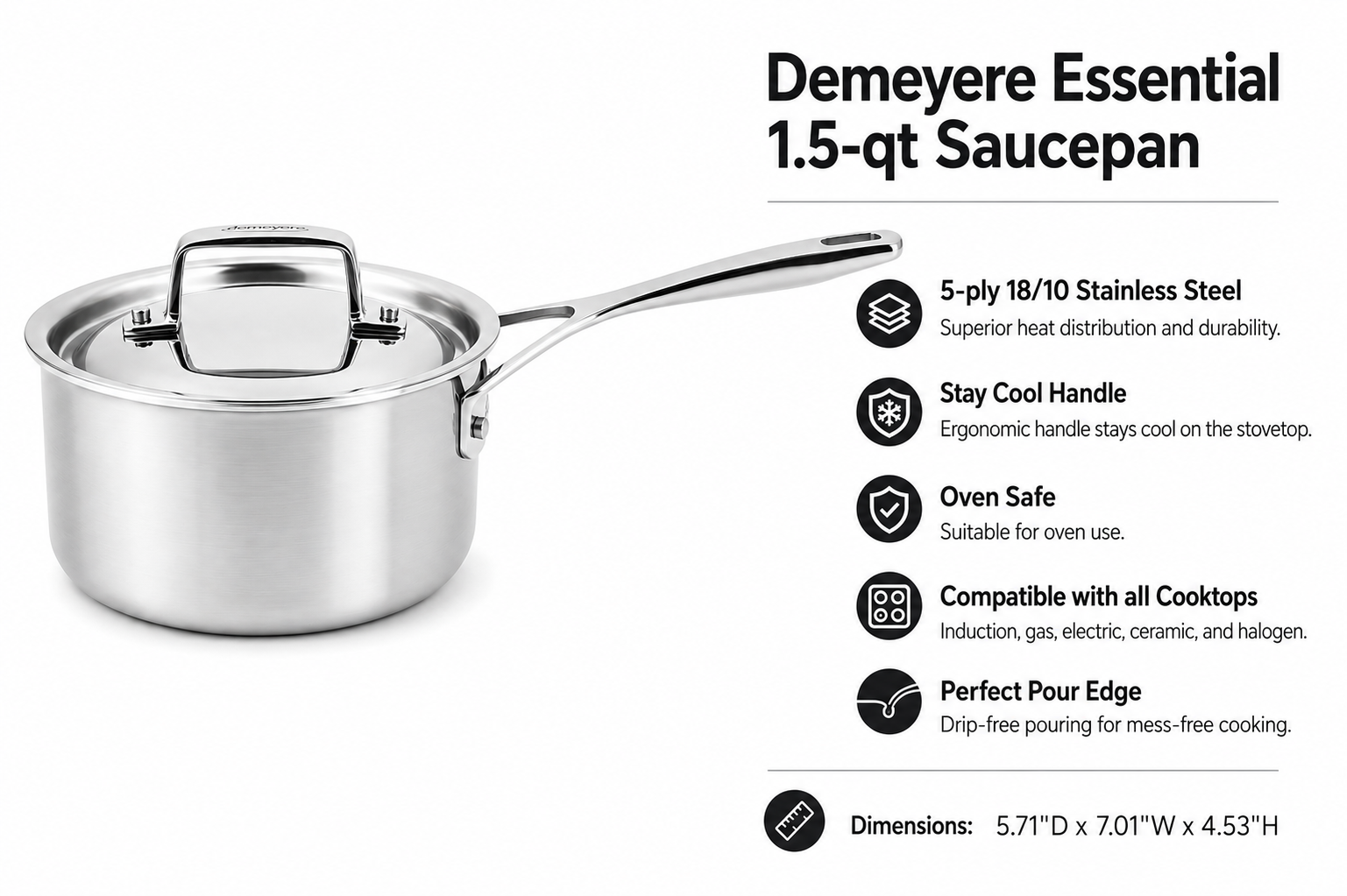 Demeyere Essential 5-ply, 18/10 Stainless Steel, Stay Cool Handle, Oven Safe, Compatible with all Cooktops, Perfect Pour Edge, 1.5-qt Saucepan with Perfect Fit Lid
